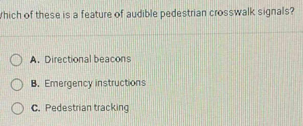 Which of these is a feature of audible pedestrian crosswalk signals?
A. Directional beacons
B. Emergency instructions
C. Pedestrian tracking