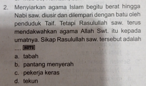 Menyiarkan agama Islam begitu berat hingga
Nabi saw. diusir dan dilempari dengan batu oleh
penduduk Taif. Tetapi Rasulullah saw. terus
mendakwahkan agama Allah Swt. itu kepada
umatnya. Sikap Rasulullah saw. tersebut adalah
_
HOTS
a. tabah
b. pantang menyerah
c. pekerja keras
d.tekun