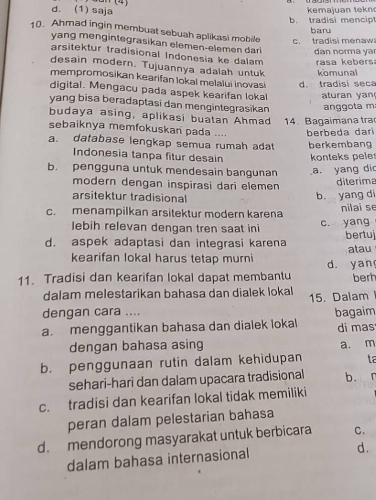 Jun (4)
d. (1) saja
kemajuan tekn
b. tradisi mencipt
baru
10. Ahmad ingin membuat sebuah aplikasi mobile c. tradisi menaw
yang mengintegrasikan elemen-elemen dari
dan norma ya
arsitektur tradisional Indonesia ke dalam
rasa kebersa
desain modern. Tujuannya adalah untuk
komunal
mempromosikan kearifan lokal melalui inovasi d. tradisi seca
digital. Mengacu pada aspek kearifan lokal
aturan yan
yang bisa beradaptasi dan mengintegrasikan
anggota m
budaya asing, aplikasi buatan Ahmad 14. Bagaimana tra
sebaiknya memfokuskan pada ....
berbeda dari
a. database lengkap semua rumah adat berkembang
Indonesia tanpa fitur desain konteks peles
b. pengguna untuk mendesain bangunan a. yang did
modern dengan inspirasi dari elemen
diterima
arsitektur tradisional b. yang di
c. menampilkan arsitektur modern karena
nilai se
lebih relevan dengan tren saat ini c. yang
d. aspek adaptasi dan integrasi karena bertuj
atau
kearifan lokal harus tetap murni
d. yan
11. Tradisi dan kearifan lokal dapat membantu berh
dalam melestarikan bahasa dan dialek lokal
15. Dalam 
dengan cara .... bagaim
a. menggantikan bahasa dan dialek lokal di mas
dengan bahasa asing a. m
b. penggunaan rutin dalam kehidupan
ta
sehari-hari dan dalam upacara tradisional b.  n
c. tradisi dan kearifan lokal tidak memiliki
peran dalam pelestarian bahasa
d. mendorong masyarakat untuk berbicara C.
dalam bahasa internasional
d.