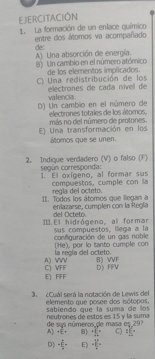 EJERCITACIÓN
1. La formación de un enlace químico
entre dos átomos va acompañado
de:
A) Una absorción de energía.
B) Un cambio en el número atómico
de los elementos implicados.
C) Una redistribución de los
electrones de cada nivel de
valencia.
D) Un cambio en el número de
electrones totales de los átomos,
más no del número de protones.
E) Una transformación en los
átomos que se unen.
2. Indique verdadero (V) o falso (F)
según corresponda:
I. El oxígeno, al formar sus
compuestos, cumple con la
regla del octeto.
II. Todos los átomos que llegan a
enlazarse, cumplen con la Regla
del Octeto.
III.El hidrógeno, al formar
sus compuestos, llega a la
configuración de un gas noble
(He), por lo tanto cumple con
la regla del octeto.
A) VVV B) VVF
C) VFF D FFV
E) FFF
3. ¿Cuál será la notación de Lewis del
elemento que posee dos isótopos,
sabiendo que la suma de los
neutrones de estos es 15 y la suma
de sus números de masa es 29?
A) •É॰ B) É C) :
D)( E)