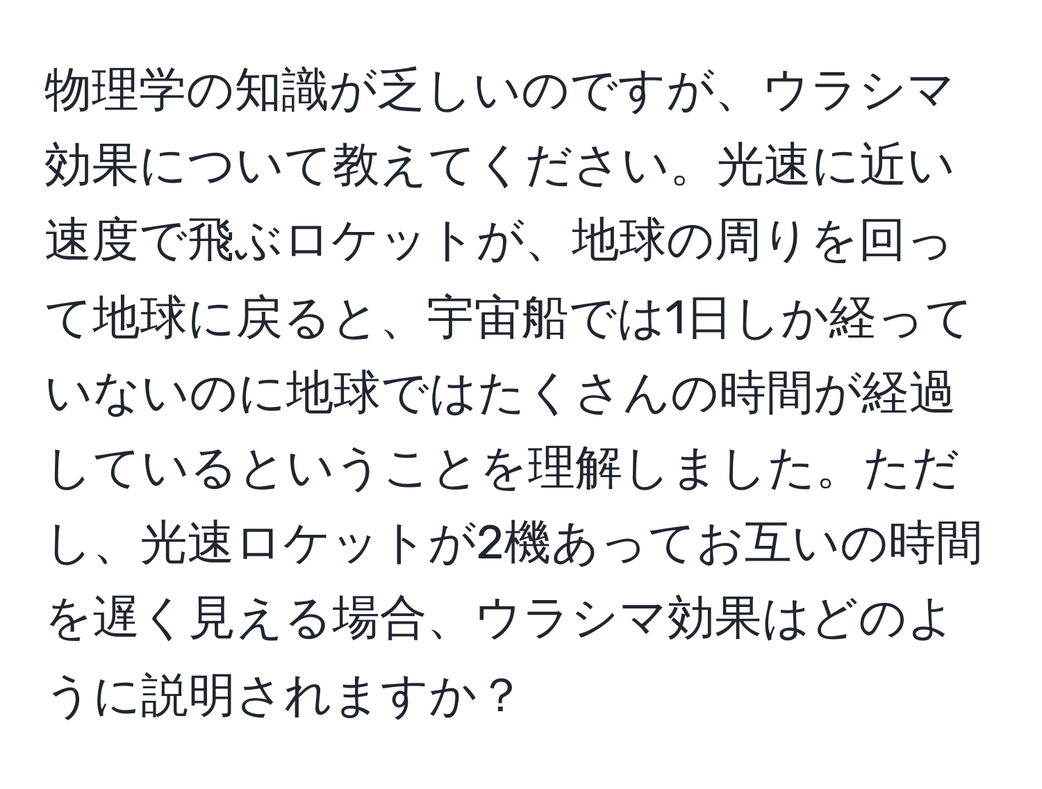 物理学の知識が乏しいのですが、ウラシマ効果について教えてください。光速に近い速度で飛ぶロケットが、地球の周りを回って地球に戻ると、宇宙船では1日しか経っていないのに地球ではたくさんの時間が経過しているということを理解しました。ただし、光速ロケットが2機あってお互いの時間を遅く見える場合、ウラシマ効果はどのように説明されますか？