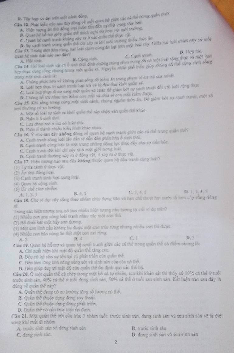 D. Tập hợp có dại tên một cánh đồng,
Cầm 12. Phát biểu năn sau đây động và mỗn quan lỗ giữu cáo có thỗ trong quản thếi
A. Hiệm nượng án thật động loạc luên dẫn đảm sự đệt vong củ loài
B. Quan lt hổ try giáp quân thể thích nghi thi ham v6 mội trường
C. Quan lộ cạuố tranh không xây ra ở sác quân thể thực vậc
D. Sự cạth tranh trong quản thổ chỉ xây ra khi mới trường thiều thiêc đi
Căm 23. Trong một khu rùng, hai loài chim sùng to mt tên một loi cây, Ciku hai loài chin này c4 mội
qan hệ sinh thái năn sao đây?
A. Hi sinh B. Cộng sinh C. Cạnh tranh D. Hợp tác
Cầu M. Hai loài sinh vật có ở sinh tái dịnh dương trùng nhau trong đô có một loài tổng thực và một lni
hợp thợc cùng sống chung trong một quân xã, N guyên nhân phủ biên giáp chúng có thẻ cùng sinh sống
trong một sini cánh lác
A. Chúng phân hóa về không gian sống đề kiểm án trong phạm vi cư trò của minh.
B. Loài hợp thực bị cạnh tranh loại trừ và bị đạo thái khỏi quân xã.
C. Loài hợp thực đi cự sang một quân xã khác đề giám bát sự cạnh tranh đổi với loài tộng thực
B. Chúng hỗ try nhau tim kiểm con mỗi và chia số con mỗi kiêm được,
Câm 15. Khi sống trong cùng một sinh sánh, chung nguồn thức án. Đó giám bớt sự sạnh tranh, một số
loài thường có xu hưởng:
A. Một số loài tự tách ra khỏi quản thể sáp nhập vào quản thế khác.
B. Pluln li ở sinh thái.
C. Lựa chọn nơi ở mà có ís kẻ thứ.
D. Phân li thành nhiều kiểu hình khác nhau.
Cầm 16, Ý nào sau đây không đùng về quan hệ cạnh tranh giữa các cá thẻ trong quân thế?
A. Cạnh tranh cùng loài lầu dân số dẫn dân phần hóa ở sinh thái.
B. Cạnh tranh cùng loài là một trong những động lực thúc đây cho sự tiền hóa.
C. Cạnh tranh đổi khi chi xây ra ở một giới trong loài,
D. Cạnh tranh thường xây ra ở động vật, ít xây ra ở thực vật.
Cầm 17. Hiện tượng năo sau đây không thuộc quan hệ đầu tranh cùng loài?
(1) Tự tía cảnh ở thực vật.
(2) Ấn thịt đồng loại.
(3) Cạnh tranh sinh học cùng loài.
(4) Quan hệ cộng sinh.
(5) Úc chế cảm nhiêm.
A. 1, 2, 3 B. 4. 5 C 3,4 5 D. 1, 3, 4, 5
Câo 18. Cho vi dụ: cây sống theo nhóm chịu dụng bão và hạn chế thoát hơi nước tổ hơn cây sống riêng
Trong các hiện tượng sau, có bao nhiều hiện tượng nào tương tự với vi dụ trên?
(1) Nhiều con quạ cùng loài tranh nhau xác một con thứ,
(2) Hồ đuới bắt một bảy sơn dương,
(3) Một con linh cầu không hạ được một con trâu rừng nhưng nhiều con thi được.
(4) Nhiều con báo cùng ăn thịt một con rai rừng. C. 1
A. 2 B. 4 D. 3
Câu 19. Quan hệ hỗ trợ và quan hệ cạnh tranh giữa các cá thể trong quản thể có điểm chung là:
A. Chi xuất hiện khi mặt độ quân thể tăng cao.
B. Đều có lợi cho sự tồn tại và phát triển của quân thể.
C. Đều làm tăng khá năng sống sót và sinh sân của các cá thể.
D. Đều giúp duy trì mật độ của quân thể ôn định qua các thể hệ.
Cầm 20. Ở một quản thể cá chép trong một hồ cá tự nhiên, sau khi khảo sát thi thấy có 10% cá thể ở tuổi
trước sinh sản, 40% cá thể ở tuổi đang sinh sản, 50% cá thể ở tuổi sau sinh sản. Kết luận nào sau đây là
dúng về quân thế này?
A. Quân thể đang có xu hướng tăng số lượng cá thể.
B. Quân thể thuộc dạng đang suy thoái.
C. Quân thể thuộc dạng đang phát triển.
D. Quân thể có cầu trúc tuổi ôn định.
Câu 21. Một quân thể với cầu trúc 3 nhóm tuổi: trước sinh sản, đang sinh sản và sau sinh sản sẽ bị diệt
vong khi mắt đi nhóm
A. trước sinh sản và đang sinh sản B. trước sinh sản
C. dang sinh sản. D. đang sinh sản và sau sinh sản
2