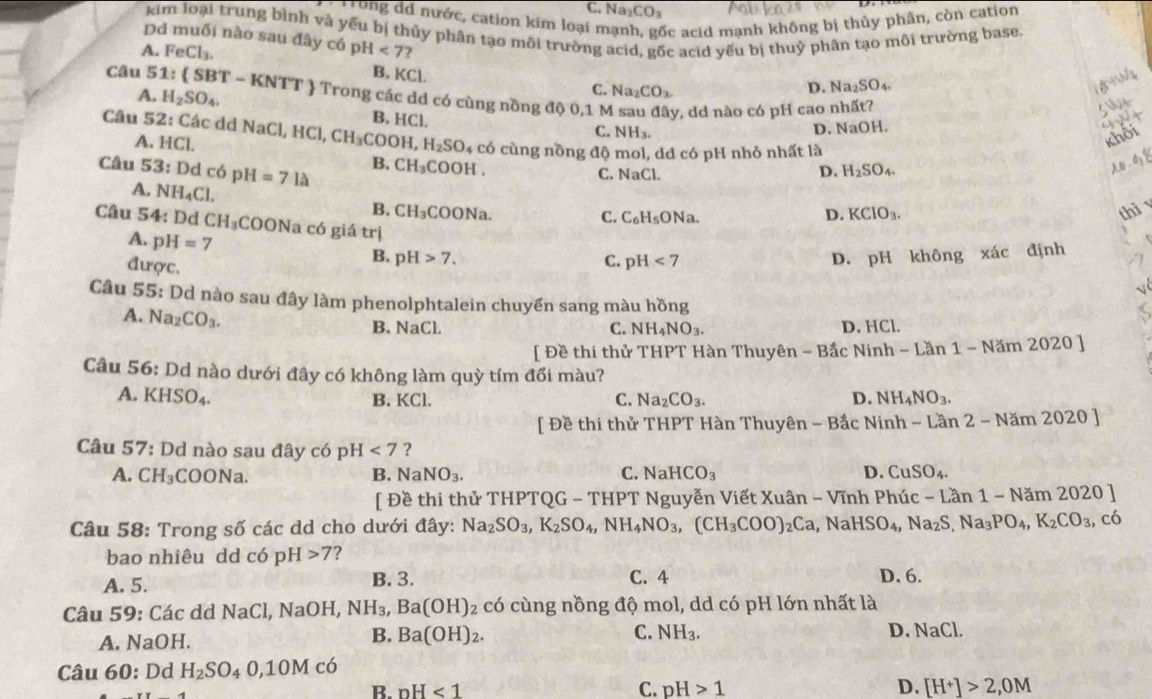 C. Na_2CO_3
* Trong dd nước, cation kim loại n ốc acid mạnh không bị thủy phân, còn cation
kim loại trung bình và yếu bị thủy phân tạo môi trường acid, gốc acid yếu bị thuỷ phân tạo môi trường base.
Dd muối nào sau đây có DI 4<7?
A. FeCl_3. B. KCl.
C. Na_2CO_3. D. Na_2SO_4.
Câu 51: (SBT- KNTT  Trong các dd có cùng nồng độ 0,1 M sau , dd nào có pH cao nhất?
A. H_2SO_4. B. HCl.
day
C. NH_3.
D. NaOH.
Câu 52: Các dd NaCl, HCl,CH_3COOH,H_2SO_4 có cùng nồng độ mol, dd có pH nhỏ nhất là
A. HCl.
khối
Câu 53: :  Dd có pH =7Ilambda
B. CH_3COOH. A  0
C. NaCl.
D. H_2SO_4.
A. NH_4Cl. B. CH_3COONa
C. C_6H_5ONa. D. KClO_3.
thì 
Câu 54: Dd CH_3C OONa có giá trị
A. pH=7
được.
B. pH>7. C. pH<7</tex> D. pH không xác định
Câu 55: Dd nào sau đây làm phenolphtalein chuyển sang màu hồng
A. Na_2CO_3.
B. NaCl. C. NH_4NO_3. D. HCl.
[ Đề thi thử THPT Hàn Thuyên - Bắc Nin Ninh-Lan1-Nam2020]
Câu 56: Dd nào dưới đây có không làm quỳ tím đổi màu?
A. KHSO_4. B. KCl. C. Na_2CO_3. D. NH_4NO_3.
[ Đề thi thử THPT Hàn Thuyên -Bac Ninh - Lần 2 - Nă m2020]
Câu 57: Dd nào sau đây có ph I<7</tex> ?
A. CH_3 COONa B. NaNO_3. C. NaHCO_3 D. CuSO_4.
[ Đề thi thử THPTQG - THPT Nguyễn Viết Xuân - Vĩnh Phúc -Lan1-Nam2020
Câu 58: Trong số các dd cho dưới đây: Na_2SO_3,K_2SO_4,NH_4NO_3,(CH_3COO)_2Ca ,NaHSO_4,Na_2S,Na_3PO_4,K_2CO_3,c_6
bao nhiêu dd có ph I>7 ？
A. 5. B. 3. C. 4 D. 6.
Câu 59: Các d  I NaCl, Na OH, NH_3,Ba(OH) 2 có cùng nồng độ mol, dd có pH lớn nhất là
A. N sqrt(aOH)
B. Ba(OH)_2. C. NH_3. D. NaCl
Câu 60: Dd H_2SO_40,10Mco
B. nH<1</tex> C. pH>1 D. [H^+]>2,0M