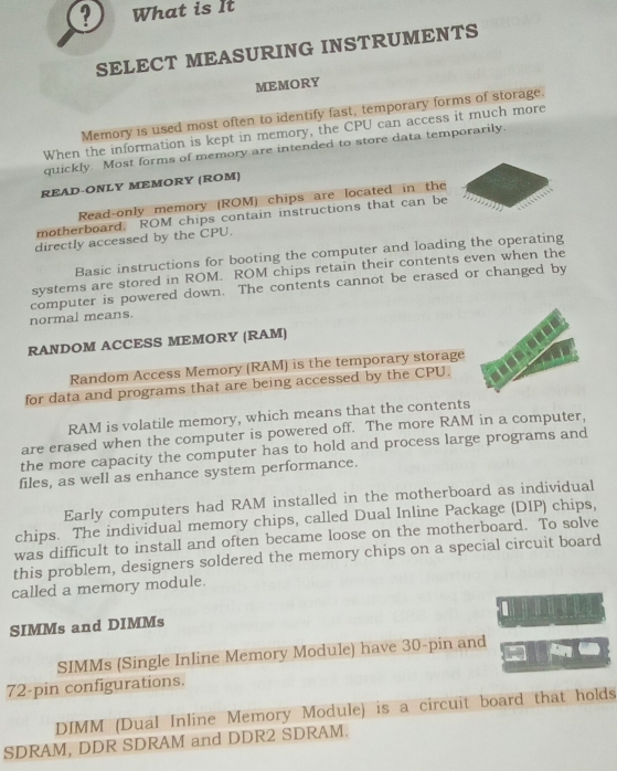 ? What is It 
SELECT MEASURING INSTRUMENTS 
MEMORY 
Memory is used most often to identify fast, temporary forms of storage. 
When the information is kept in memory, the CPU can access it much more 
quickly. Most forms of memory are intended to store data temporarily. 
READ-ONLY MEMORY (ROM) 
Read-only memory (ROM) chips are located in the 
motherboard. ROM chips contain instructions that can be 
directly accessed by the CPU. 
Basic instructions for booting the computer and loading the operating 
systems are stored in ROM. ROM chips retain their contents even when the 
computer is powered down. The contents cannot be erased or changed by 
normal means. 
RANDOM ACCESS MEMORY (RAM) 
Random Access Memory (RAM) is the temporary storage 
for data and programs that are being accessed by the CPU. 
RAM is volatile memory, which means that the contents 
are erased when the computer is powered off. The more RAM in a computer, 
the more capacity the computer has to hold and process large programs and 
files, as well as enhance system performance. 
Early computers had RAM installed in the motherboard as individual 
chips. The individual memory chips, called Dual Inline Package (DIP) chips, 
was difficult to install and often became loose on the motherboard. To solve 
this problem, designers soldered the memory chips on a special circuit board 
called a memory module. 
SIMMs and DIMMs 
SIMMs (Single Inline Memory Module) have 30 -pin and
72 -pin configurations. 
DIMM (Dual Inline Memory Module) is a circuit board that holds 
SDRAM, DDR SDRAM and DDR2 SDRAM.