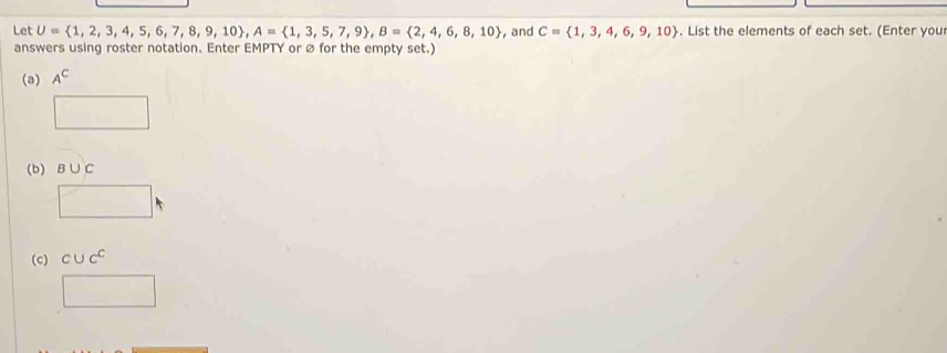 Let U= 1,2,3,4,5,6,7,8,9,10 , A= 1,3,5,7,9 , B= 2,4,6,8,10 , and C= 1,3,4,6,9,10. List the elements of each set. (Enter you 
answers using roster notation. Enter EMPTY or ø for the empty set.) 
(a) A^C
□ 
(b) B∪ C
□ 
(c) cuc^c
□