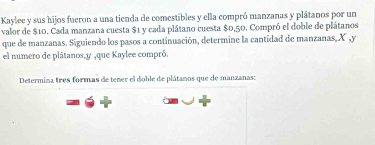 Kaylee y sus hijos fueron a una tienda de comestibles y ella compró manzanas y plátanos por un 
valor de $10. Cada manzana cuesta $1 y cada plátano cuesta $0,50. Compró el doble de plátanos 
que de manzanas. Siguiendo los pasos a continuación, determine la cantidad de manzanas, X , y
el numero de plátanos, y ,que Kaylee compró. 
Determina tres formas de tener el doble de plátanos que de manzanas: