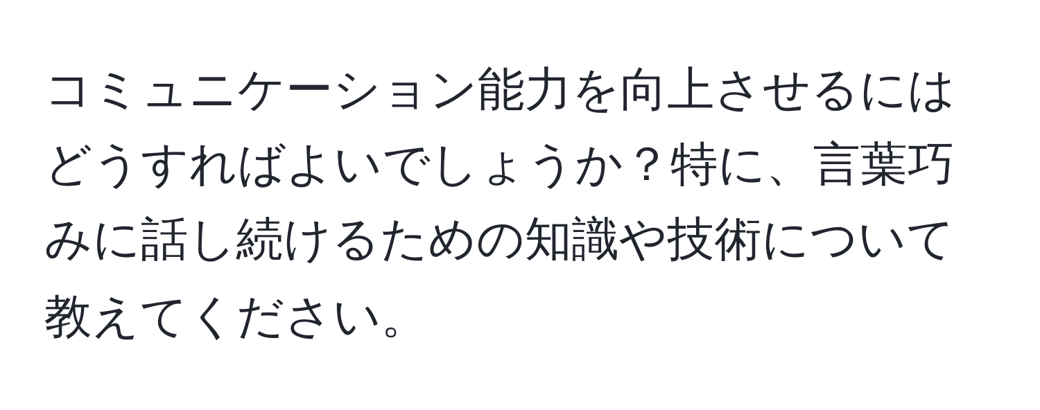 コミュニケーション能力を向上させるにはどうすればよいでしょうか？特に、言葉巧みに話し続けるための知識や技術について教えてください。