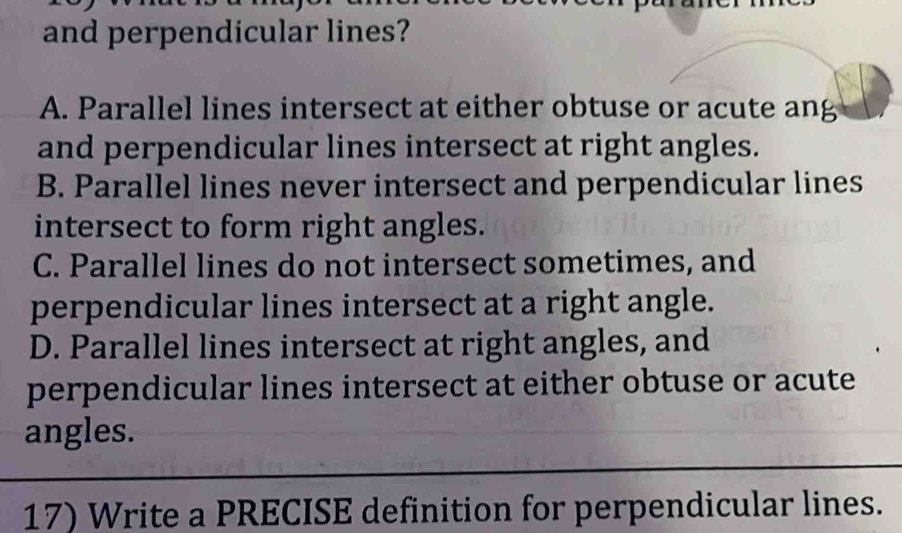 and perpendicular lines?
A. Parallel lines intersect at either obtuse or acute ang
and perpendicular lines intersect at right angles.
B. Parallel lines never intersect and perpendicular lines
intersect to form right angles.
C. Parallel lines do not intersect sometimes, and
perpendicular lines intersect at a right angle.
D. Parallel lines intersect at right angles, and
perpendicular lines intersect at either obtuse or acute
angles.
17) Write a PRECISE definition for perpendicular lines.