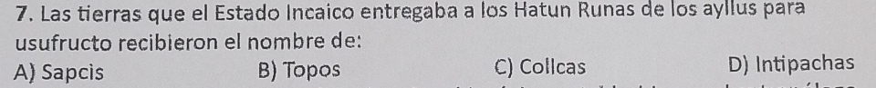 Las tierras que el Estado Incaico entregaba a los Hatun Runas de los ayllus para
usufructo recibieron el nombre de:
A) Sapcis B) Topos C) Collcas D) Intipachas