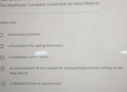 The Mayflower Compact could best be described as:
_
elect one:
a business contract.
a foundation for self-government.
a complete constitution.
an enumeration of the causes for leaving England and coming to the
New World.
a detailed frame of government.