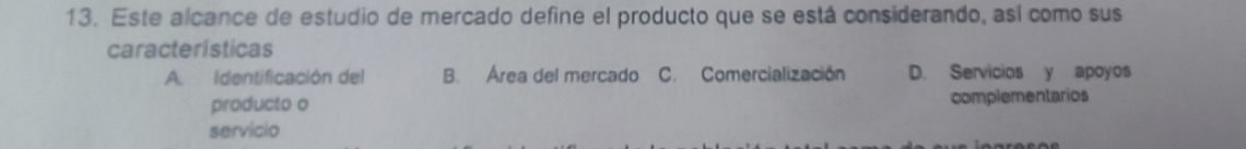 Este alcance de estudio de mercado define el producto que se está considerando, así como sus
características
AIdentificación del B. Area del mercado C. Comercialización D. Servicios y apoyos
producto o complementarios
servicio