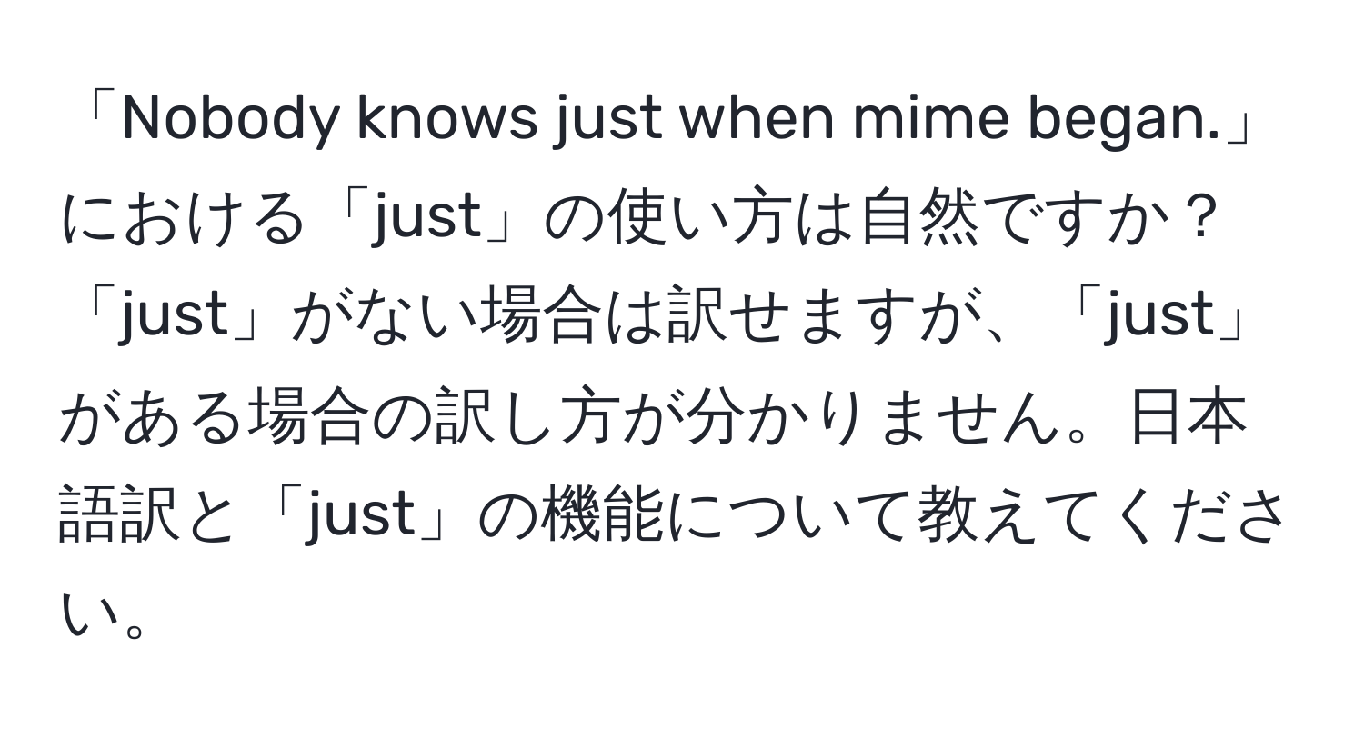 「Nobody knows just when mime began.」における「just」の使い方は自然ですか？「just」がない場合は訳せますが、「just」がある場合の訳し方が分かりません。日本語訳と「just」の機能について教えてください。