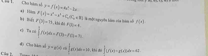 Cầu l Cho hàm số y=f(x)=4x^2-2x. 
a) Hàm F(x)=x^4-x^2+C_0(C_0∈ R) là một nguyên hàm của hám số f(x). 
b) Biết F(3)=75 , khi đó F(1)=4. 
c) Ta có ∈tlimits _1^(3f(x)dx=F(3)-F(1)=71. 
d) Cho hàm số y=g(x) có ∈tlimits _1^1g(x)dx=10 , khi đó ∈tlimits ^3)(f(x)-g(x))dx=62. 
Câu 2.