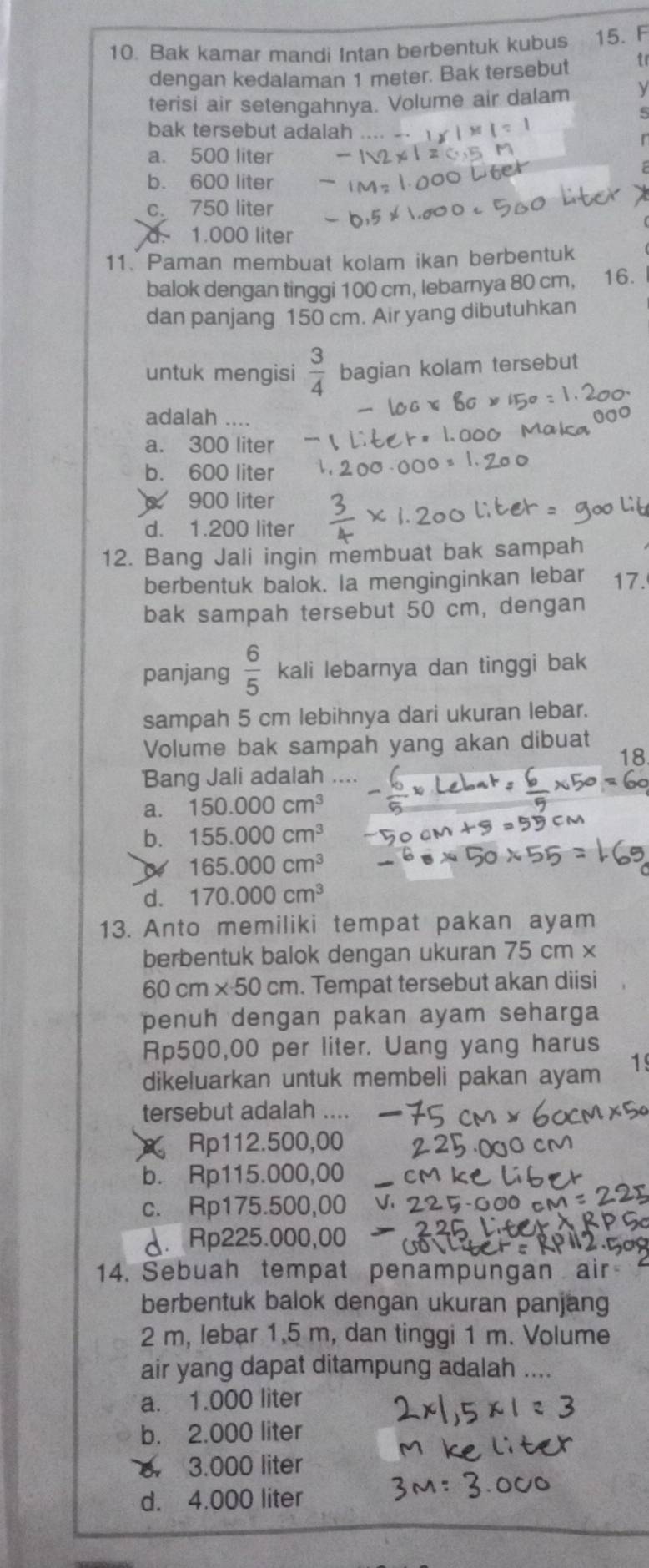 Bak kamar mandi Intan berbentuk kubus 15. F
dengan kedalaman 1 meter. Bak tersebut tr
terisi air setengahnya. Volume air dalam ν
bak tersebut adalah
a. 500 liter
b. 600 liter
c. 750 liter
1.000 liter
11. Paman membuat kolam ikan berbentuk
balok dengan tinggi 100 cm, lebarnya 80 cm, 16.
dan panjang 150 cm. Air yang dibutuhkan
untuk mengisi  3/4  bagian kolam tersebut
adalah ....
a. 300 liter
b. 600 liter
900 liter
d. 1.200 liter
12. Bang Jali ingin membuat bak sampah
berbentuk balok. Ia menginginkan lebar 17.
bak sampah tersebut 50 cm, dengan
panjang  6/5  kali lebarnya dan tinggi bak
sampah 5 cm lebihnya dari ukuran lebar.
Volume bak sampah yang akan dibuat
18
Bang Jali adalah
a. 150.000cm^3
b. 155.000cm^3
165.000cm^3
d. 170.000cm^3
13. Anto memiliki tempat pakan ayam
berbentuk balok dengan ukuran 75 cm ×
60cm* 50cm. Tempat tersebut akan diisi
penuh dengan pakan ayam seharga
Rp500,00 per liter. Uang yang harus
dikeluarkan untuk membeli pakan ayam 1
tersebut adalah ....
Rp112.500,00
b. Rp115.000,00
_
c. Rp175.500,00
d. Rp225.000,00
14. Sebuah tempat penampungan ai
berbentuk balok dengan ukuran panjang
2 m, lebar 1,5 m, dan tinggi 1 m. Volume
air yang dapat ditampung adalah ....
a. 1.000 liter
b. 2.000 liter
. 3.000 liter
d. 4.000 liter