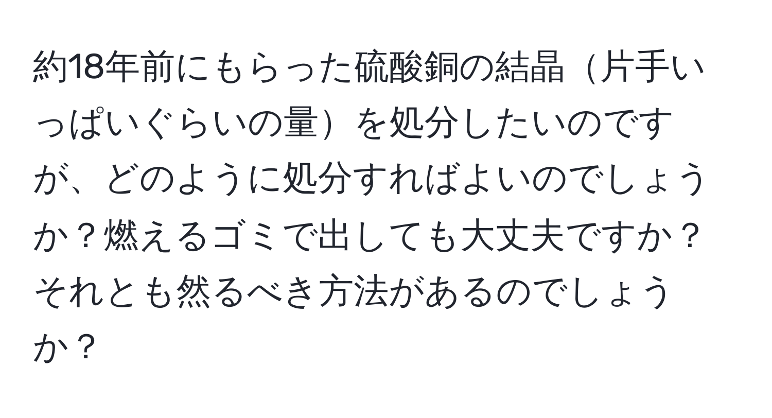 約18年前にもらった硫酸銅の結晶片手いっぱいぐらいの量を処分したいのですが、どのように処分すればよいのでしょうか？燃えるゴミで出しても大丈夫ですか？それとも然るべき方法があるのでしょうか？