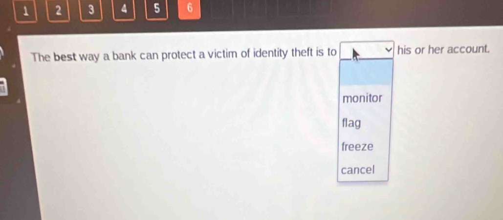 1 2 3 4 5 6
The best way a bank can protect a victim of identity theft is to his or her account.
monitor
flag
freeze
cancel