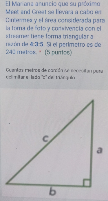 El Mariana anuncio que su próximo 
Meet and Greet se llevara a cabo en 
Cintermex y el área considerada para 
la toma de foto y convivencia con el 
streamer tiene forma triangular a 
razón de 4:3:5. Si el perímetro es de
240 metros. * (5 puntos) 
Cuantos metros de cordón se necesitan para 
delimitar el lado "c" del triángulo