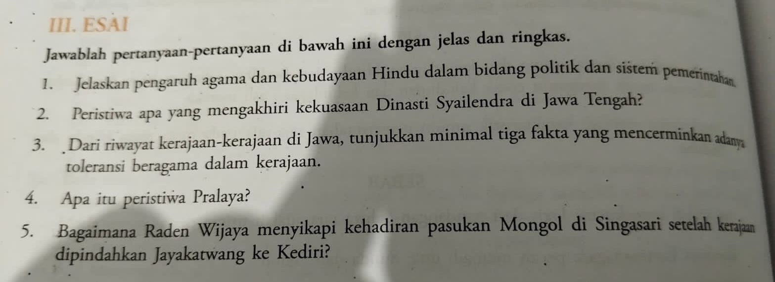 ESAI 
Jawablah pertanyaan-pertanyaan di bawah ini dengan jelas dan ringkas. 
1. Jelaskan pengaruh agama dan kebudayaan Hindu dalam bidang politik dan sištem pemerintahan. 
2. Peristiwa apa yang mengakhiri kekuasaan Dinasti Syailendra di Jawa Tengah? 
3. Dari riwayat kerajaan-kerajaan di Jawa, tunjukkan minimal tiga fakta yang mencerminkan adanya 
toleransi beragama dalam kerajaan. 
4. Apa itu peristiwa Pralaya? 
5. Bagaimana Raden Wijaya menyikapi kehadiran pasukan Mongol di Singasari setelah kerajaan 
dipindahkan Jayakatwang ke Kediri?