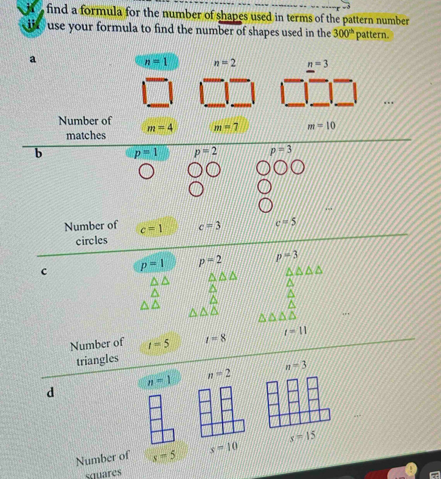 find a formula for the number of shapes used in terms of the pattern number 
ijr use your formula to find the number of shapes used in the 300^(th) pattern. 
a
n=1 n=2
n=3
Number of m=4 m=7
m=10
matches 
b
p=1 p=2 p=3
Number of c=1 c=3
c=5
circles 
c
p=1 p=2 p=3
t=11
Number of t=5 t=8
triangles
n=3
n=1 n=2
d
s=15
Number of s=5 s=10
squares