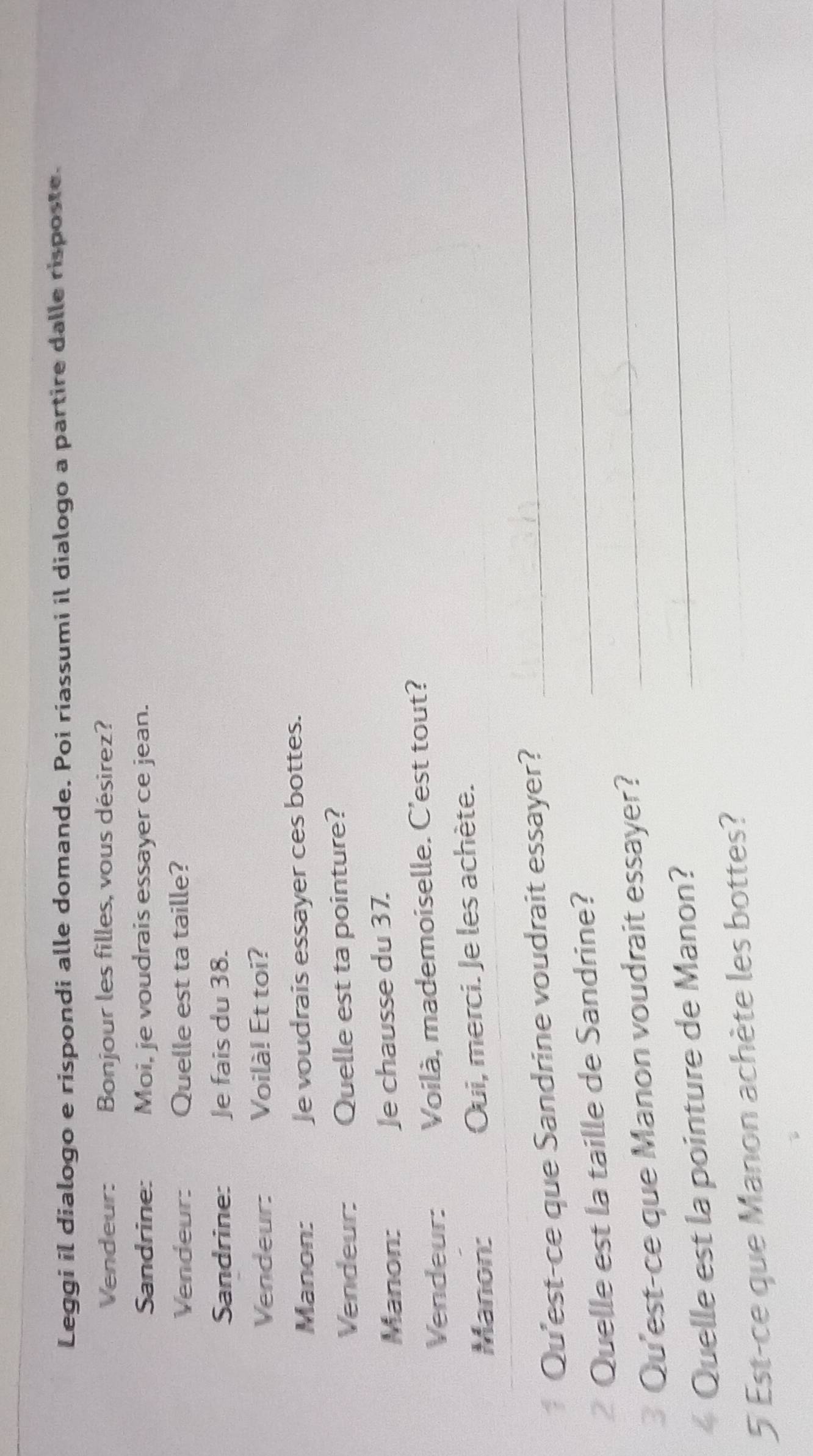 Leggi il dialogo e rispondi alle domande. Poi riassumi il dialogo a partire dalle risposte. 
Vendeur: Bonjour les filles, vous désirez? 
Sandrine: Moi, je voudrais essayer ce jean. 
Vendeur: Quelle est ta taille? 
Sandrine: Je fais du 38. 
Vendeur: Voilà! Et toi? 
Manon: Je voudrais essayer ces bottes. 
Vendeur Quelle est ta pointure? 
Manon: Je chausse du 37. 
Vendeur: Voilà, mademoiselle. C'est tout? 
Manon: Oui, merci. Je les achète. 
* Qu'est-ce que Sandrine voudrait essayer? 
_ 
Quelle est la taille de Sandrine? 
_ 
_ 
3 Qu'est-ce que Manon voudrait essayer? 
_ 
_ 
« Quelle est la pointure de Manon? 
5 Est-ce que Manon achète les bottes?