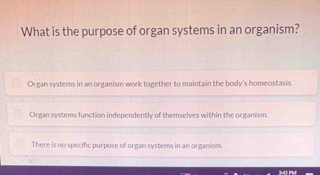 What is the purpose of organ systems in an organism?
Organ systems in an organism work together to maintain the body's homeostasis.
Organ systems function independently of themselves within the organism.
There is no specifc purpose of organ systems in an organism.