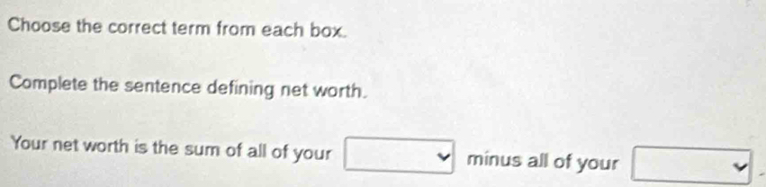 Choose the correct term from each box. 
Complete the sentence defining net worth. 
Your net worth is the sum of all of your minus all of your 
v