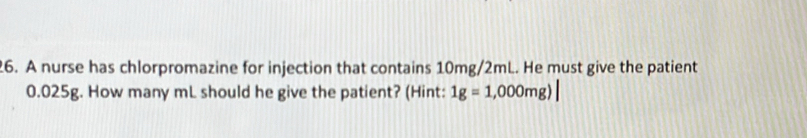 A nurse has chlorpromazine for injection that contains 10mg/2mL. He must give the patient
0.025g. How many mL should he give the patient? (Hint: 1g=1,000mg)|