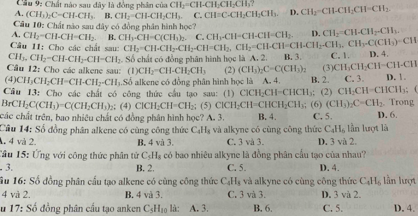 Cầu 9: Chất nào sau dây là đồng phân của CH_2=CH-CH_2CH_2CH_3
A. (CH_3)_2C=CH-CH_3. B. CH_2=CH-CH_2CH_3. C. CHequiv C-CH_2CH_2CH_3. D. CH_2=CH-CH_2CH=CH_2.
Câu 10: Chất nào sau đây có đồng phân hình học?
A. CH_2=CH-CH=CH_2. B. CH_3-CH=C(CH_3)_2.
Câu 11: Cho các chất sau: CH_2=CH-CH_2-CH_2-CH=CH_2,CH_2=CH-CH=CH-CH_2-CH_3,CH_3-C(CH_3)=CH C. CH_3-CH=CH-CH=CH_2. D. CH_2=CH-CH_2-CH_3.
CH_3,CH_2=CH-CH_2-CH=CH_2. Số chất có đồng phân hình học là A. 2. B. 3. C. 1.
Câu 12: Cho các alkene sau: (1) CH_2=CH-CH_2CH_3 (2) (CH_3)_2C=C(CH_3)_2 (3) CH_3CH_2CH=CH-CH D. 4.
(4) CH_3CH_2CH=CH-CH_2-CH_3 Số alkene có đồng phân hình học là A. 4. B. 2. C. 3. D. 1.
Câu 13: Cho các chất có công thức cấu tạo sau: (1) ClCH_2CH=CHCH_3 ；(2) CH_2CH=CHCH_3 (
Br CH_2C(CH_3)=C(CH_2CH_3)_2; (4) ClCH_2CH=CH_2; (5) ClCH_2CH=CHCH_2CH_3; (6) (CH_3)_2C=CH_2. Trong
các chất trên, bao nhiêu chất có đồng phân hình học? A. 3. B. 4. C. 5. D. 6.
Câu 14: Số đồng phân alkene có cùng công thức C_4H_8 và alkyne có cùng công thức C_4H_6 lần lượt là
A. 4 và 2. B. 4 và 3. C. 3 và 3. D. 3 và 2.
Câu 15: Ứng với công thức phân tử C_5H_8 có bao nhiêu alkyne là đồng phân cấu tạo của nhau?
. 3. B. 2. C. 5. D. 4.
ầu 16: Số đồng phân cấu tạo alkene có cùng công thức C_4H_8 và alkyne có cùng công thức C_4H_6 lần lượt
4 và 2. B. 4 và 3. C. 3 và 3. D. 3 và 2.
u 17: Số đồng phân cấu tạo anken C_5H_10 là: A. 3. B. 6. C. 5. D. 4.