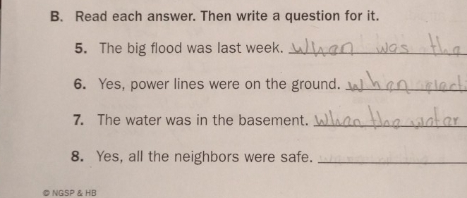 Read each answer. Then write a question for it. 
5. The big flood was last week._ 
6. Yes, power lines were on the ground._ 
7. The water was in the basement._ 
8. Yes, all the neighbors were safe._ 
NGSP & HB