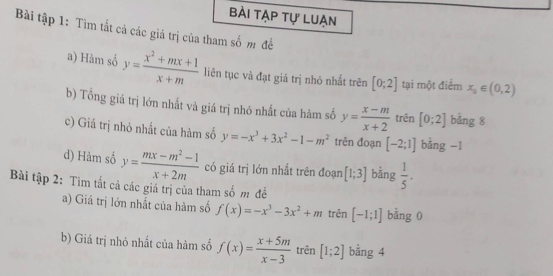 bài tạp tự luạn 
Bi tập 1: Tìm tất cả các giá trị của tham số m đề 
a) Hàm số y= (x^2+mx+1)/x+m  liên tục và đạt giá trị nhỏ nhất trên [0;2] tại một điểm x_0∈ (0,2)
b) Tổng giá trị lớn nhất và giá trị nhỏ nhất của hàm số y= (x-m)/x+2  trên [0;2] bằng 8
c) Giá trị nhỏ nhất của hàm số y=-x^3+3x^2-1-m^2 trên đoạn [-2;1] bằng -1
d) Hàm số y= (mx-m^2-1)/x+2m  có giá trị lớn nhất trên đoạn [1;3] bằng  1/5 . 
Bài tập 2: Tìm tất cả các giá trị của tham số m để 
a) Giá trị lớn nhất của hàm số f(x)=-x^3-3x^2+m trên [-1;1] bằng 0
b) Giá trị nhỏ nhất của hàm số f(x)= (x+5m)/x-3  trên [1;2] bằng 4