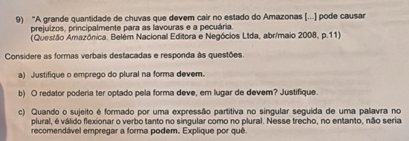 “A grande quantidade de chuvas que devem cair no estado do Amazonas [...] pode causar 
prejuízos, principalmente para as lavouras e a pecuária. 
(Questão Amazônica. Belém Nacional Editora e Negócios Ltda, abr/maio 2008, p.11) 
Considere as formas verbais destacadas e responda às questões. 
a) Justifique o emprego do plural na forma devem. 
b) O redator poderia ter optado pela forma deve, em lugar de devem? Justifique. 
c) Quando o sujeito é formado por uma expressão partitiva no singular seguida de uma palavra no 
plural, é válido flexionar o verbo tanto no singular como no plural. Nesse trecho, no entanto, não seria 
recomendável empregar a forma podem. Explique por quê.