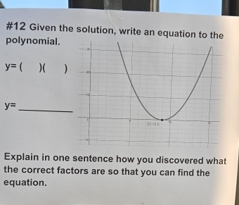 #12 Given the solution, write an equation to the
polynomial.
y=  )( )
y=
_
Explain in one sentence how you discovered what
the correct factors are so that you can find the
equation.