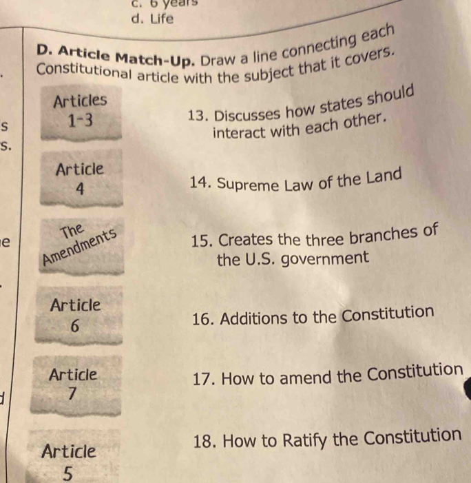 6 years
d. Life
D. Article Match-Up. Draw a line connecting each
Constitutional article with the subject that it covers.
Articles
S 1-3
13. Discusses how states should
interact with each other.
S.
Article
4
14. Supreme Law of the Land
e The
Amendments
15. Creates the three branches of
the U.S. government
Article
6 16. Additions to the Constitution
Article
17. How to amend the Constitution
7
Article 18. How to Ratify the Constitution
5