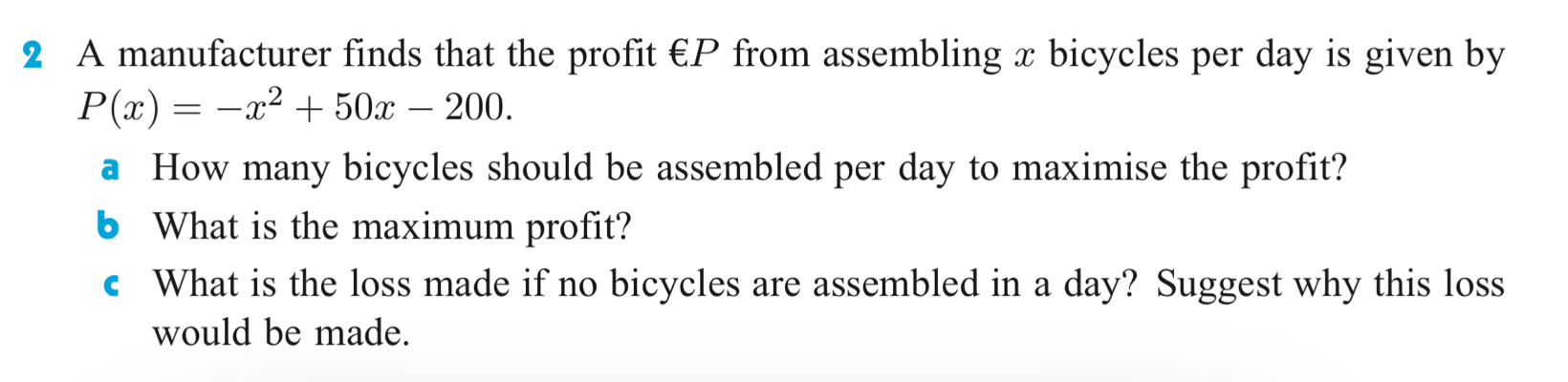 A manufacturer finds that the profit €P from assembling x bicycles per day is given by
P(x)=-x^2+50x-200. 
a How many bicycles should be assembled per day to maximise the profit? 
b What is the maximum profit? 
c What is the loss made if no bicycles are assembled in a day? Suggest why this loss 
would be made.