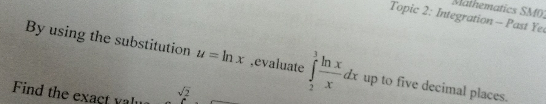 Mathematics SM01 
Topic 2: Integration - Past Ye 
By using the substitution u=ln x ,evaluate ∈tlimits _2^(3frac ln x)xdx up to five decimal places. 
Find the exact yalu
sqrt(2)