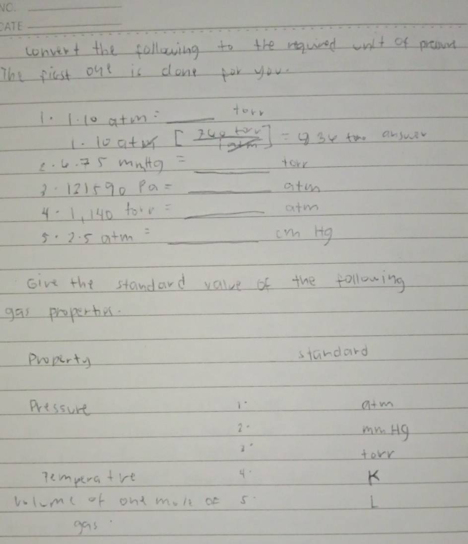 convert the following to the required onlt of proount 
The pirst out is done por you. 
1. 1. 1o atm:_ 
forn 
1. 1oatm [ 76ptvr/12m ]=834 two answer 
c. 4. 7 5 mn 19= _forr 
3121590 Pa= _aton 
4. 1, 140 forv= _
a+m
5· 2. 5a+m= _ cm Hg
Give the standard value of the following 
gas properbes. 
Propirty 
standard 
Pressure 
I' atm 
2.
mmHg
forr 
4. 
Tempera tre K 
vlum( of and mole of s. L 
gas