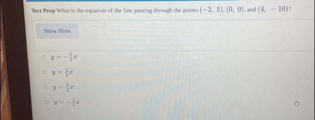 Test Prep What is the equation of the line passing through the points (-2,5), (0,0) , and (4,-10) ?
Show Hints
y=- 5/2 x
y= 2/5 x
y= 5/2 x
y=- 2/5 x