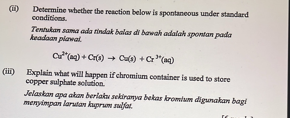 (ii) Determine whether the reaction below is spontaneous under standard 
conditions. 
Tentukan sama ada tindak balas di bawah adalah spontan pada 
keadaan piawai.
Cu^(2+)(aq)+Cr(s)to Cu(s)+Cr^(3+)(aq)
(iii) Explain what will happen if chromium container is used to store 
copper sulphate solution. 
Jelaskan apa akan berlaku sekiranya bekas kromium digunakan bagi 
menyimpan larutan kuprum sulfat.