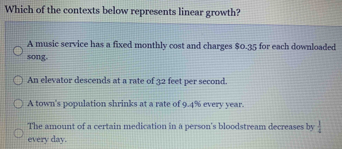 Which of the contexts below represents linear growth?
A music service has a fixed monthly cost and charges $0.35 for each downloaded
song.
An elevator descends at a rate of 32 feet per second.
A town's population shrinks at a rate of 9.4% every year.
The amount of a certain medication in a person's bloodstream decreases by  1/4 
every day.