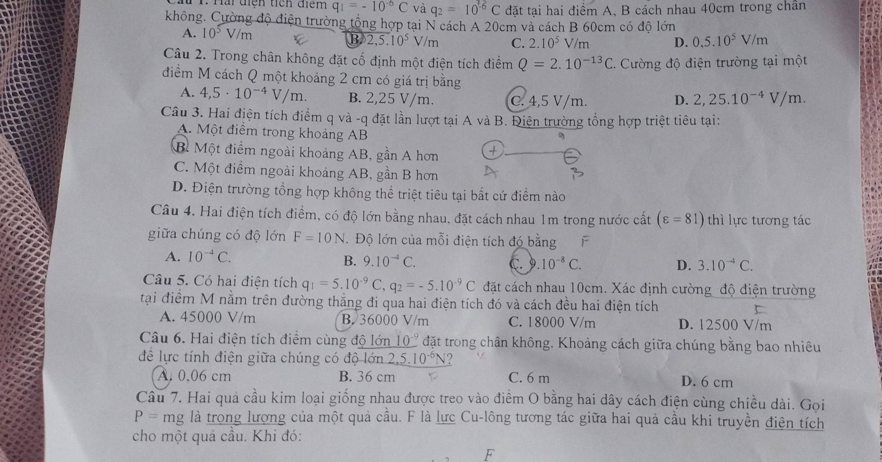 Hai diện tích điểm q_1=-10^(-6)C và q_2=10^(-6)C đặt tại hai điểm A, B cách nhau 40cm trong chân
không. Cường độ điện trường tổng hợp tại N cách A 20cm và cách B 60cm có độ lớn
A. 10^5V/m
B 2,5.10^5 V/m C. 2.10^5 V/m D. 0,5.10^5V/m
Câu 2. Trong chân không đặt cố định một điện tích điểm Q=2.10^(-13)C C. Cường độ điện trường tại một
điểm M cách Q một khoảng 2 cm có giá trị bằng
A. 4,5· 10^(-4)V/m. B. 2,25 V/m. C. 4,5 V/m. D. 2,25.10^(-4)V/m.
Câu 3. Hai điện tích điểm q và -q đặt lần lượt tại A và B. Điện trường tổng hợp triệt tiêu tại:
A. Một điểm trong khoảng AB
B. Một điểm ngoài khoảng AB, gần A hơn
C. Một điểm ngoài khoảng AB, gần B hơn
D. Điện trường tổng hợp không thể triệt tiêu tại bất cứ điểm nào
Câu 4. Hai điện tích điểm, có độ lớn bằng nhau, đặt cách nhau 1m trong nước cất (varepsilon =81) thì lực tương tác
giữa chúng có độ lớn F=10N Độ lớn của mỗi điện tích đó bằng èF
A. 10^(-4)C. C. 9. 10^(-8)C. 3.10^(-4)C.
B. 9.10^(-4)C. D.
Câu 5. Có hai điện tích q_1=5.10^(-9)C,q_2=-5.10^(-9)C đặt cách nhau 10cm. Xác định cường độ điện trường
tại điểm M nằm trên đường thắng đi qua hai điện tích đó và cách đều hai điện tích
A. 45000 V/m B. 36000 V/m C. 18000 V/m D. 12500 V/m
Câu 6. Hai điện tích điểm cùng độ lớn _ 10^(-9) đặt trong chân không. Khoảng cách giữa chúng bằng bao nhiêu
đề lực tính điện giữa chúng có độ lớn 2,5.10^(-6)N ?
A. 0,06 cm B. 36 cm C. 6 m D. 6 cm
Câu 7. Hai quả cầu kim loại giống nhau được treo vào điểm O bằng hai dây cách điện cùng chiều dài. Gọi
P=mg là trọng lượng của một quả cầu. F là lực Cu-lông tương tác giữa hai quả cầu khi truyền điện tích
cho một quả cầu. Khi đó:
F