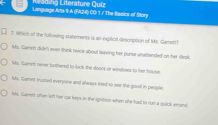 Reading Literature Quiz
Language Arts 9 A (FA24) CO 1 / The Basics of Story
7. Which of the following statements is an explicit description of Ms. Garrett?
Ms. Garrett didn't even think twice about leaving her purse unattended on her desk.
Ms. Garrett never bothered to lock the doors or windows to her house.
Ms. Garrett trusted everyone and always tried to see the good in people.
Ms. Garrett often left her car keys in the ignition when she had to run a quick errand.