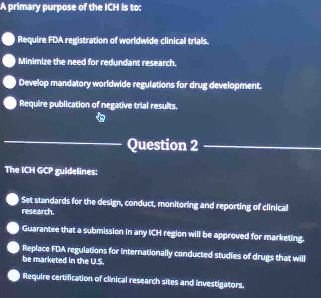 A primary purpose of the ICH is to:
Require FDA registration of worldwide clinical trials.
Minimize the need for redundant research.
Develop mandatory worldwide regulations for drug development.
Require publication of negative trial results.
_Question 2_
The ICH GCP guidelines:
Set standards for the design, conduct, monitoring and reporting of clinical
research.
Guarantee that a submission in any ICH region will be approved for marketing.
Replace FDA regulations for internationally conducted studies of drugs that will
be marketed in the U.S.
Require certification of clinical research sites and investigators.