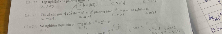 Tập nghiệm của phương trịịh:
A. I≤ 3. B. S= 1;2. C. S= 1. D. S= 2. 
Câu 23: Tất cả các giá trị của tham số m đề phương trình 3^(x^2)+1=m-1 có nghiệm là
A. m≥ 4. B. m>4. C. m>1. D. m≥ 1. 
Câu 24: Số nghiệm thực của phương trình 2^(sqrt(x))=2^(2-x) là: C. 2. D、 ( ,
. 1. B. 3.