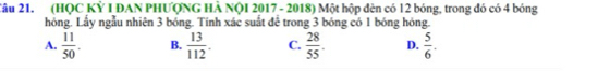 2âu 21. (HQC Kỷ I ĐAN PHƯQNG HÀ NQI 2017 - 2018) Một hộp đèn có 12 bóng, trong đó có 4 bóng
hóng. Lầy ngẫu nhiên 3 bóng. Tính xác suất để trong 3 bóng có 1 bóng hóng.
A.  11/50 . B.  13/112 . C.  28/55 . D.  5/6 .