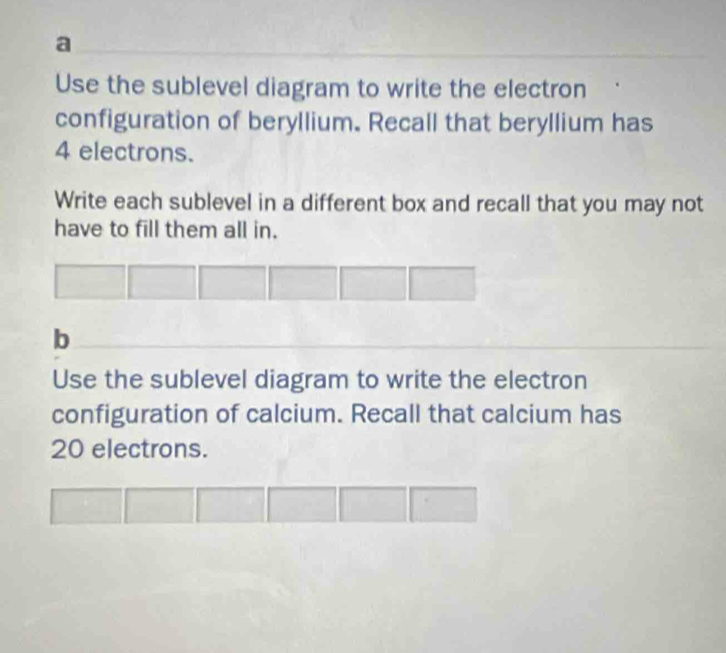 a 
Use the sublevel diagram to write the electron 
configuration of beryllium. Recall that beryllium has
4 electrons. 
Write each sublevel in a different box and recall that you may not 
have to fill them all in. 
b 
Use the sublevel diagram to write the electron 
configuration of calcium. Recall that calcium has
20 electrons.