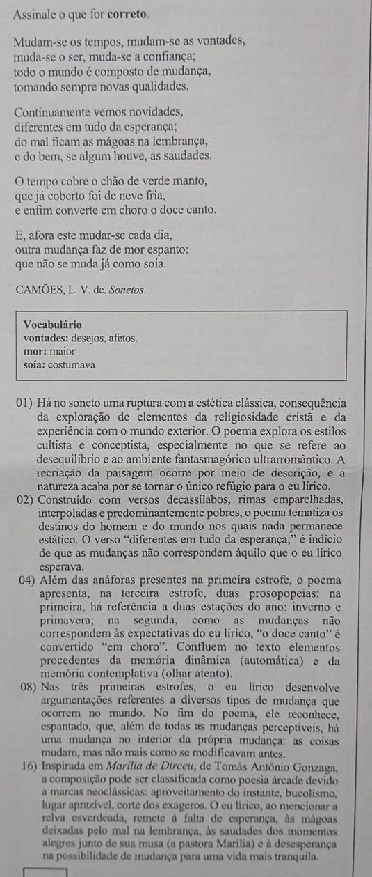 Assinale o que for correto.
Mudam-se os tempos, mudam-se as vontades,
muda-se o ser, muda-se a confiança;
todo o mundo é composto de mudança,
tomando sempre novas qualidades.
Continuamente vemos novidades,
diferentes em tudo da esperança;
do mal ficam as mágoas na lembrança,
e do bem, se algum houve, as saudades.
O tempo cobre o chão de verde manto,
que já coberto foi de neve fria,
e enfim converte em choro o doce canto.
E, afora este mudar-se cada dia,
outra mudança faz de mor espanto:
que não se muda já como soía.
CAMÕES, L. V. de. Sonetos.
Vocabulário
vontades: desejos, afetos.
mor: maior
soía: costumava
01) Há no soneto uma ruptura com a estética clássica, consequência
da exploração de elementos da religiosidade cristã e da
experiência com o mundo exterior. O poema explora os estilos
cultista e conceptista, especialmente no que se refere ao
desequilíbrio e ao ambiente fantasmagórico ultrarromântico. A
recriação da paisagem ocorre por meio de descrição, e a
natureza acaba por se tornar o único refúgio para o eu lírico.
02) Construído com versos decassílabos, rimas emparelhadas,
interpoladas e predominantemente pobres, o poema tematiza os
destinos do homem e do mundo nos quais nada permanece
estático. O verso “diferentes em tudo da esperança;” é indício
de que as mudanças não correspondem àquilo que o eu lírico
esperava.
04) Além das anáforas presentes na primeira estrofe, o poema
apresenta, na terceira estrofe, duas prosopopeias: na
primeira, há referência a duas estações do ano: inverno e
primavera; na segunda, como as mudanças não
correspondem às expectativas do eu lírico, “o doce canto” é
convertido “em choro”. Confluem no texto elementos
procedentes da memória dinâmica (automática) e da
memória contemplativa (olhar atento).
08) Nas três primeiras estrofes, o eu lírico desenvolve
argumentações referentes a diversos tipos de mudança que
ocorrem no mundo. No fim do poema, ele reconhece,
espantado, que, além de todas as mudanças perceptiveis, há
uma mudança no interior da própria mudança: as coisas
mudam, mas não mais como se modificavam antes.
16) Inspirada em Marília de Dirceu, de Tomás Antônio Gonzaga,
a composição pode ser classificada como poesia árcade devido
a marcas neoclássicas: aproveitamento do instante, bucolismo,
lugar aprazível, corte dos exageros. O eu lírico, ao mencionar a
relva esverdeada, remete à falta de esperança, às mágoas
deixadas pelo mal na lembrança, às saudades dos momentos
alegres junto de sua musa (a pastora Marília) e à desesperança
na possibilidade de mudança para uma vida mais tranquila.