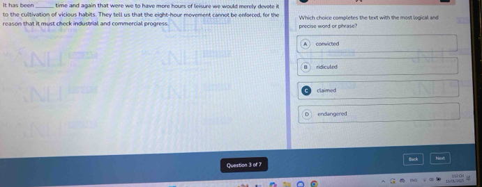 It has been_ time and again that were we to have more hours of leisure we would merely devote it 
to the cultivation of vicious habits. They tell us that the eight-hour movement cannot be enforced, for the
reason that it must check industrial and commercial progress. precise word or phrase? Which choice completes the text with the most logical and
convicted
ridiculed
claimed
endangered
Question 3 of 7 Back Next
FNG H20
16x04/2025
