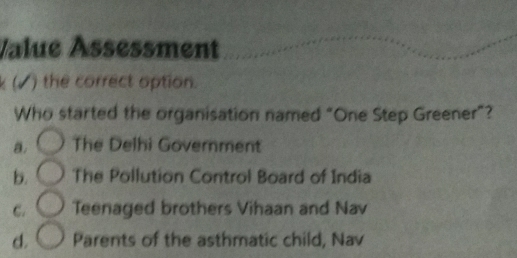 Value Åssessment
k (√ ) the correct option.
Who started the organisation named “One Step Greener”?
a. The Delhi Government
b. The Pollution Control Board of India
C. Teenaged brothers Vihaan and Nav
d. Parents of the asthmatic child, Nav