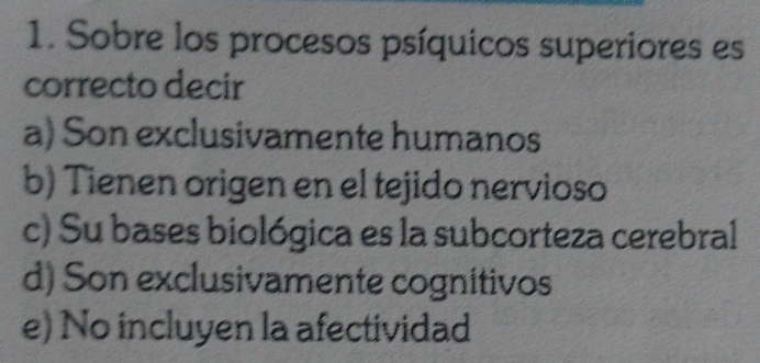 Sobre los procesos psíquicos superiores es
correcto decir
a) Son exclusivamente humanos
b) Tienen origen en el tejido nervioso
c) Su bases biológica es la subcorteza cerebral
d) Son exclusivamente cognitivos
e) No incluyen la afectividad