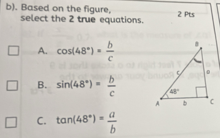 Based on the figure,
2 Pts
select the 2 true equations.
A. cos (48°)= b/c 
B. sin (48°)= b/c 
C. tan (48°)= a/b 